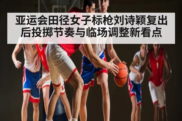 亚运会田径女子标枪刘诗颖复出后投掷节奏与临场调整新看点